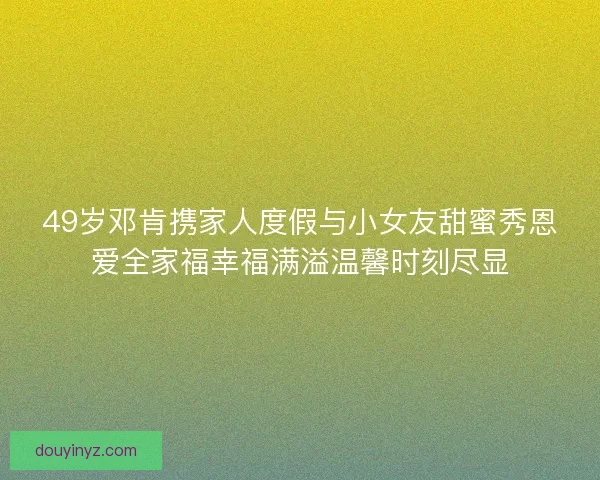 49岁邓肯携家人度假与小女友甜蜜秀恩爱全家福幸福满溢温馨时刻尽显