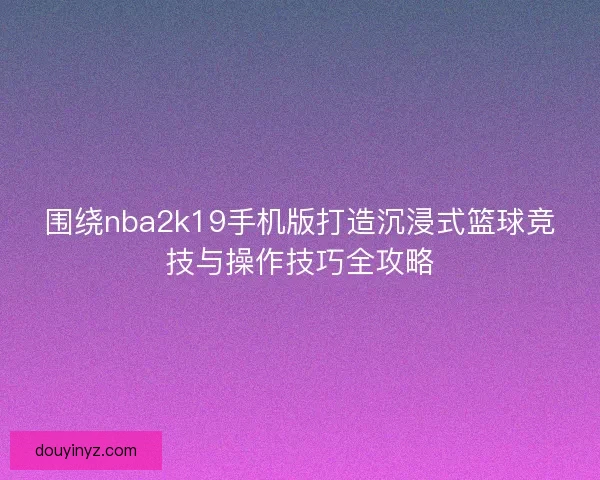 围绕nba2k19手机版打造沉浸式篮球竞技与操作技巧全攻略 围绕nba2k19手机版打造沉浸式篮球竞技与操作技巧全攻略