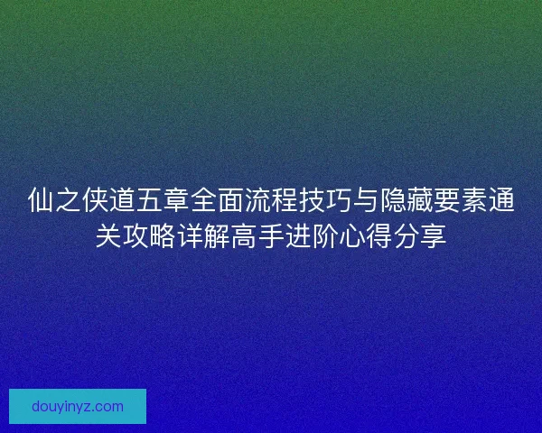 仙之侠道五章全面流程技巧与隐藏要素通关攻略详解高手进阶心得分享