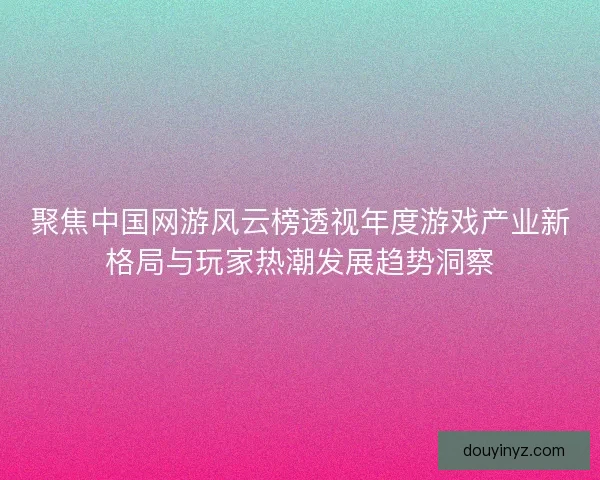 聚焦中国网游风云榜透视年度游戏产业新格局与玩家热潮发展趋势洞察 聚焦中国网游风云榜透视年度游戏产业新格局与玩家热潮发展趋势洞察