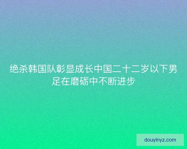 绝杀韩国队彰显成长中国二十二岁以下男足在磨砺中不断进步