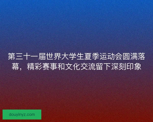 第三十一届世界大学生夏季运动会圆满落幕，精彩赛事和文化交流留下深刻印象