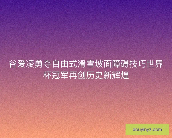 谷爱凌勇夺自由式滑雪坡面障碍技巧世界杯冠军再创历史新辉煌