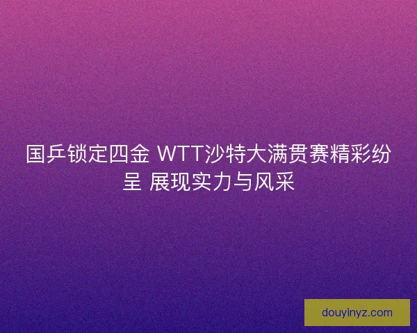 国乒锁定四金 WTT沙特大满贯赛精彩纷呈 展现实力与风采