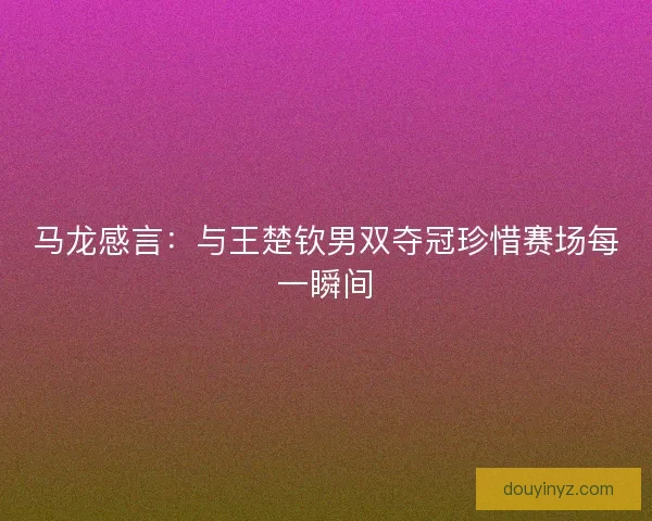马龙感言：与王楚钦男双夺冠珍惜赛场每一瞬间