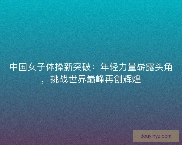 中国女子体操新突破：年轻力量崭露头角，挑战世界巅峰再创辉煌