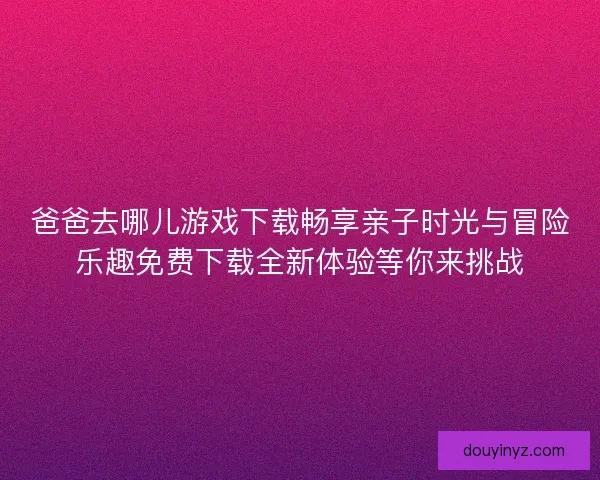 爸爸去哪儿游戏下载畅享亲子时光与冒险乐趣免费下载全新体验等你来挑战