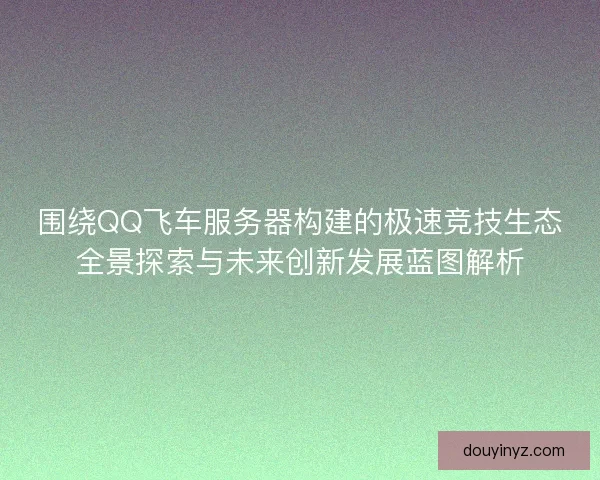 围绕QQ飞车服务器构建的极速竞技生态全景探索与未来创新发展蓝图解析