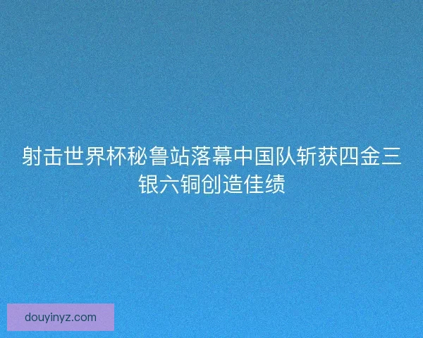 射击世界杯秘鲁站落幕中国队斩获四金三银六铜创造佳绩