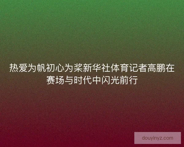 热爱为帆初心为桨新华社体育记者高鹏在赛场与时代中闪光前行