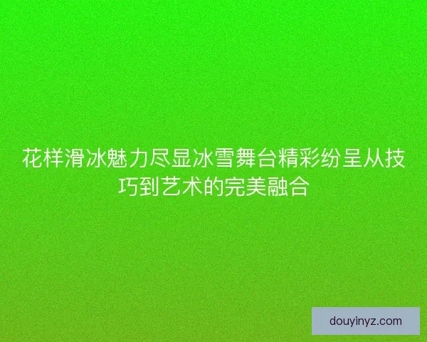 花样滑冰魅力尽显冰雪舞台精彩纷呈从技巧到艺术的完美融合