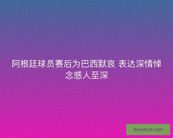 阿根廷球员赛后为巴西默哀 表达深情悼念感人至深