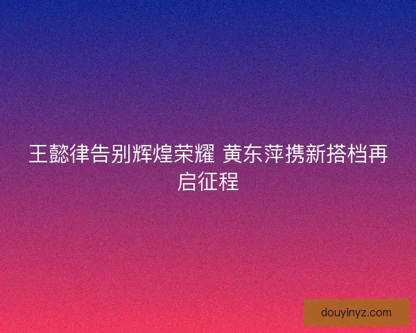 王懿律告别辉煌荣耀 黄东萍携新搭档再启征程