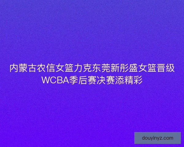 内蒙古农信女篮力克东莞新彤盛女篮晋级WCBA季后赛决赛添精彩