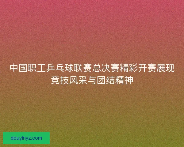 中国职工乒乓球联赛总决赛精彩开赛展现竞技风采与团结精神 中国职工乒乓球联赛总决赛精彩开赛展现竞技风采与团结精神